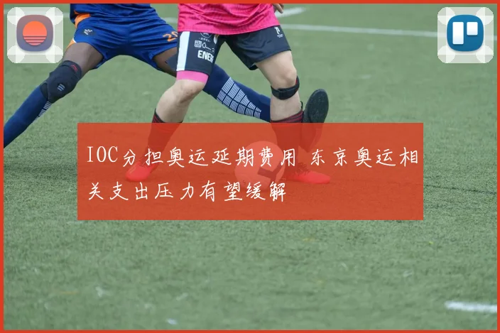 IOC分担奥运延期费用 东京奥运相关支出压力有望缓解