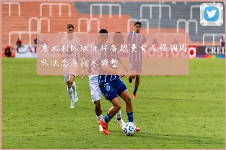 意大利队欧洲杯备战曼奇尼强调团队状态与战术调整