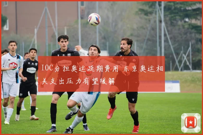 IOC分担奥运延期费用 东京奥运相关支出压力有望缓解
