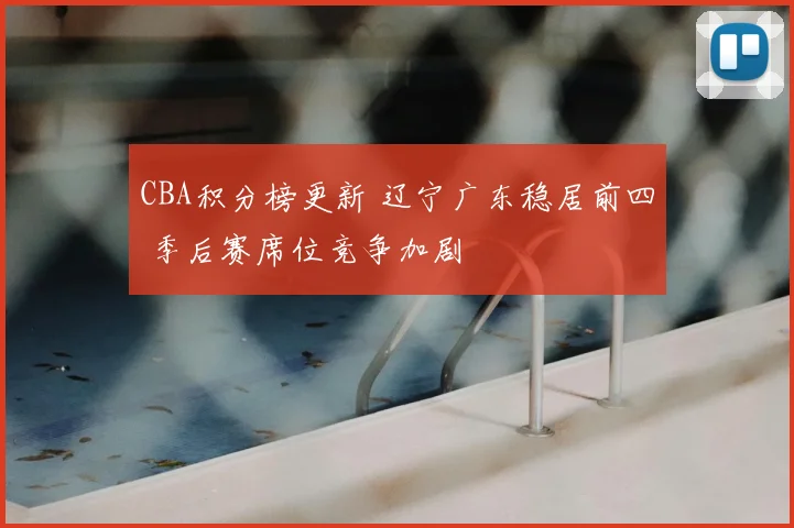 CBA积分榜更新 辽宁广东稳居前四 季后赛席位竞争加剧