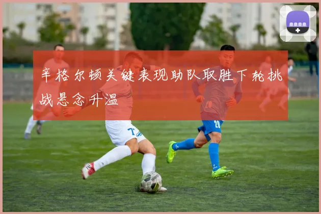 辛格尔顿关键表现助队取胜下轮挑战悬念升温