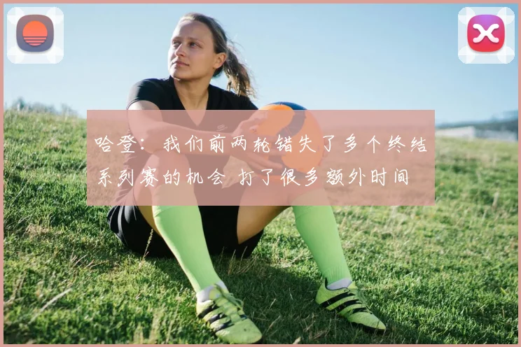 哈登：我们前两轮错失了多个终结系列赛的机会 打了很多额外时间