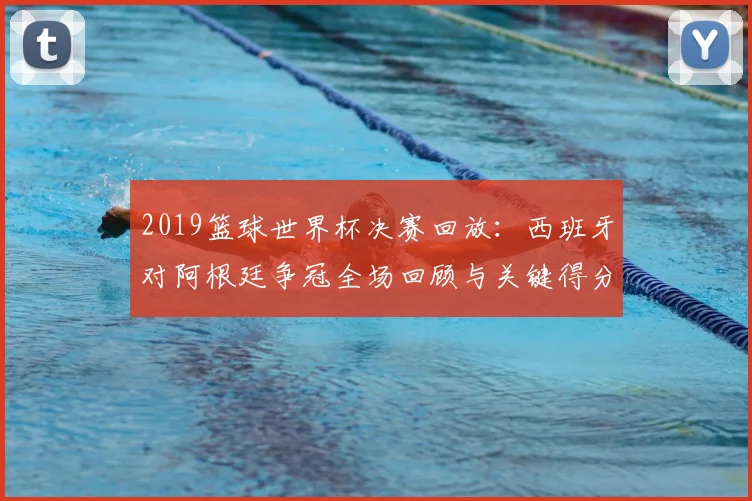 2019篮球世界杯决赛回放：西班牙对阿根廷争冠全场回顾与关键得分
