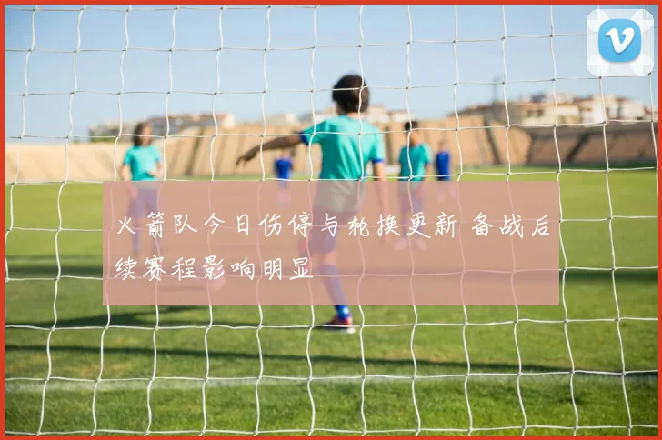 火箭队今日伤停与轮换更新 备战后续赛程影响明显