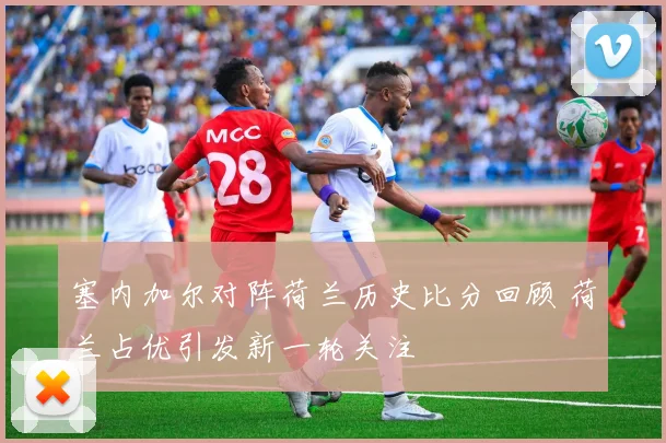 塞内加尔对阵荷兰历史比分回顾 荷兰占优引发新一轮关注
