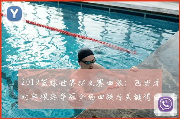 2019篮球世界杯决赛回放：西班牙对阿根廷争冠全场回顾与关键得分