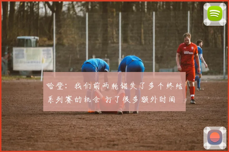 哈登：我们前两轮错失了多个终结系列赛的机会 打了很多额外时间