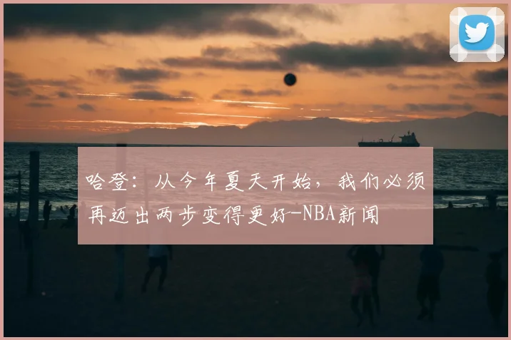 哈登：从今年夏天开始，我们必须再迈出两步变得更好-NBA新闻