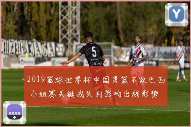 2019篮球世界杯中国男篮不敌巴西 小组赛关键战失利影响出线形势